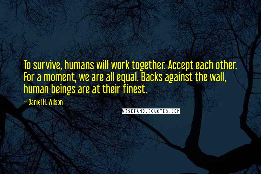 Daniel H. Wilson quotes: To survive, humans will work together. Accept each other. For a moment, we are all equal. Backs against the wall, human beings are at their finest. Daniel H. Wilson quotes: To survive, humans will work together. Accept each other. For a moment, we are all equal. Backs against the wall, human beings are at their finest.