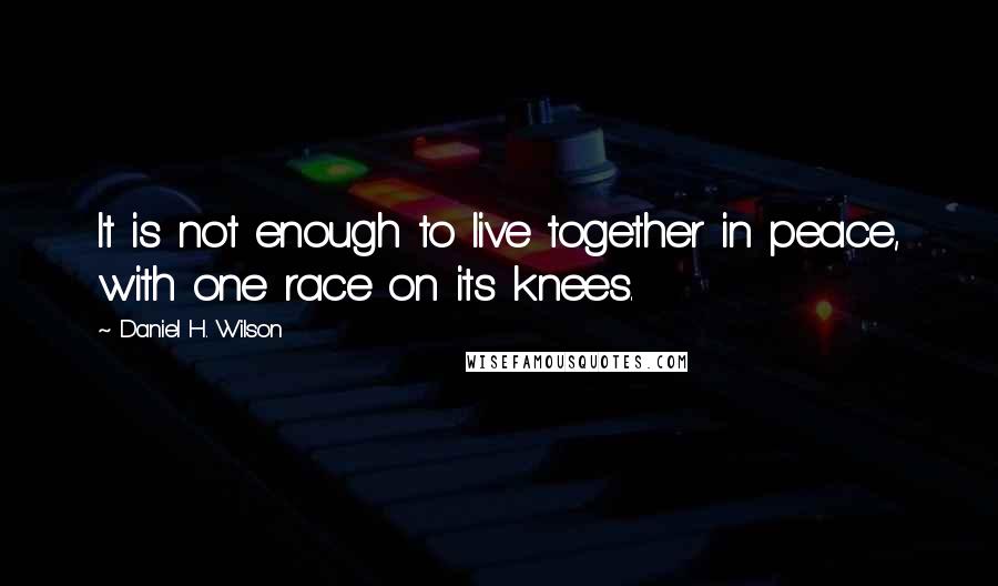 Daniel H. Wilson quotes: It is not enough to live together in peace, with one race on its knees.