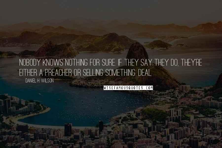 Daniel H. Wilson quotes: Nobody knows nothing for sure. If they say they do, they're either a preacher or selling something. Deal Daniel H. Wilson quotes: Nobody knows nothing for sure. If they say they do, they're either a preacher or selling something. Deal