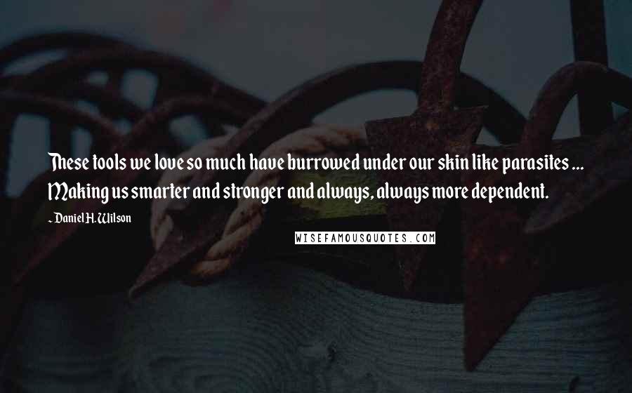 Daniel H. Wilson quotes: These tools we love so much have burrowed under our skin like parasites ... Making us smarter and stronger and always, always more dependent. Daniel H. Wilson quotes: These tools we love so much have burrowed under our skin like parasites ... Making us smarter and stronger and always, always more dependent.