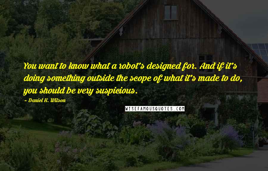 Daniel H. Wilson quotes: You want to know what a robot's designed for. And if it's doing something outside the scope of what it's made to do, you should be very suspicious.