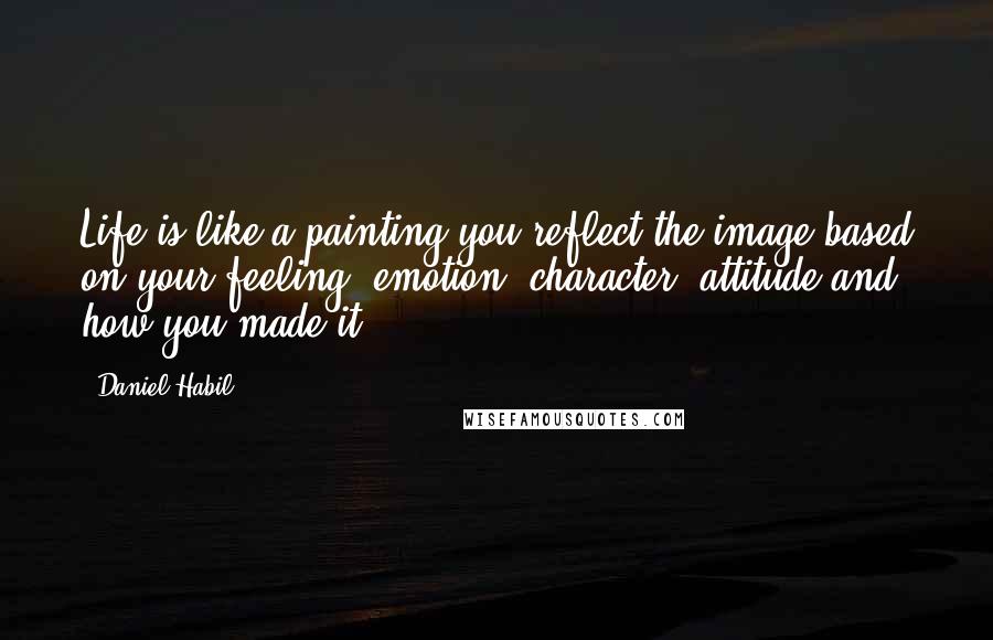 Daniel Habil quotes: Life is like a painting you reflect the image based on your feeling, emotion, character, attitude and how you made it.