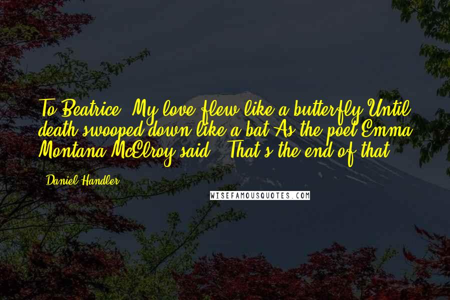 Daniel Handler quotes: To Beatrice- My love flew like a butterfly Until death swooped down like a bat As the poet Emma Montana McElroy said: 'That's the end of that