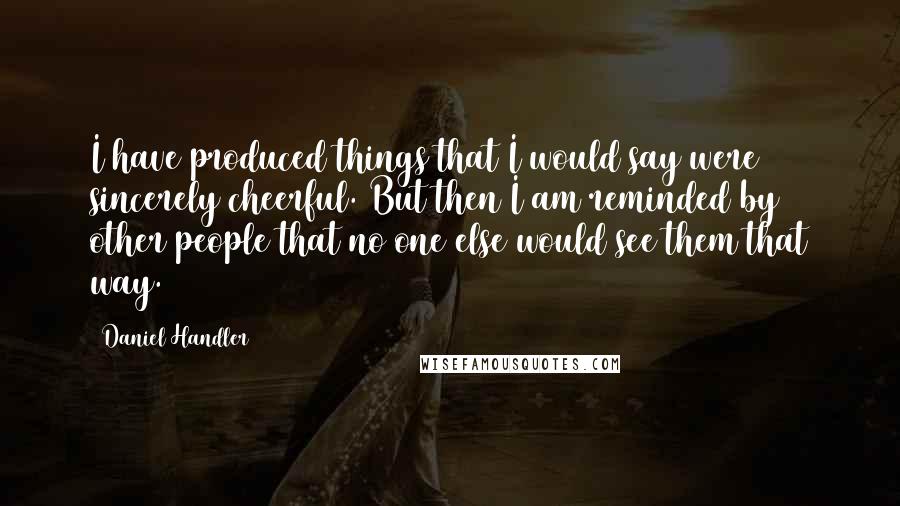 Daniel Handler quotes: I have produced things that I would say were sincerely cheerful. But then I am reminded by other people that no one else would see them that way.