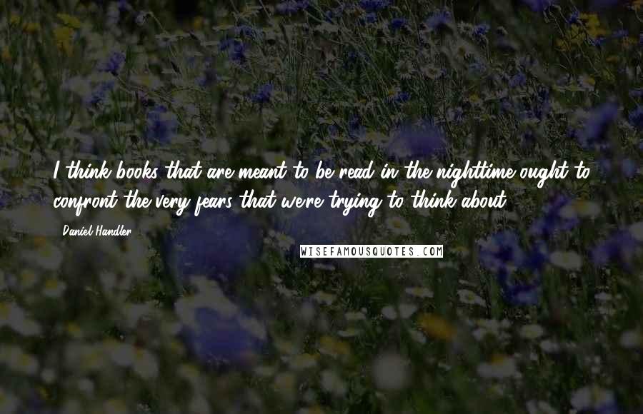 Daniel Handler quotes: I think books that are meant to be read in the nighttime ought to confront the very fears that we're trying to think about.