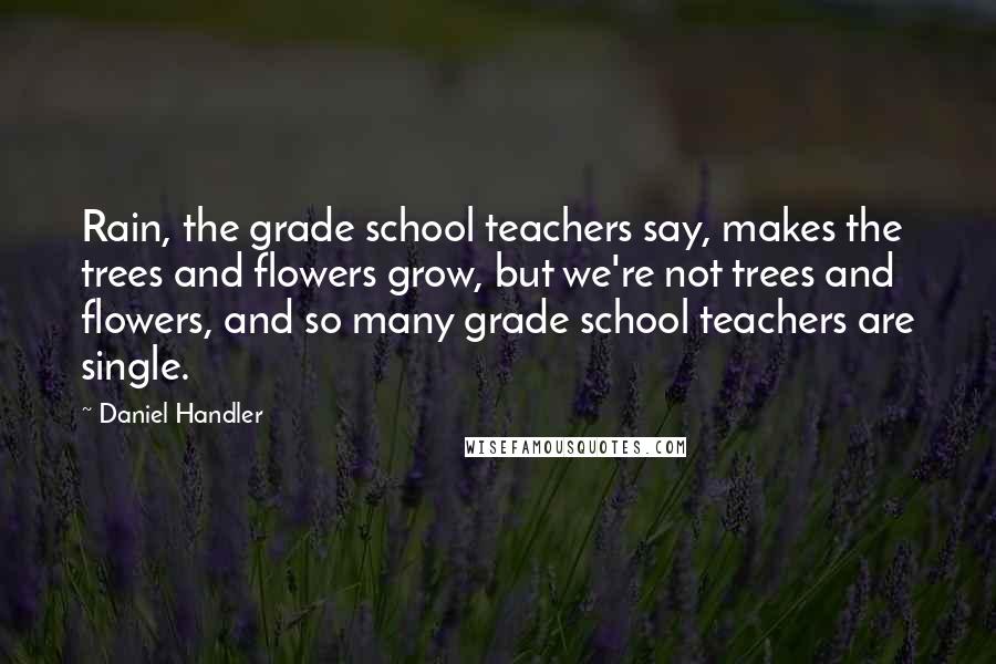 Daniel Handler quotes: Rain, the grade school teachers say, makes the trees and flowers grow, but we're not trees and flowers, and so many grade school teachers are single.