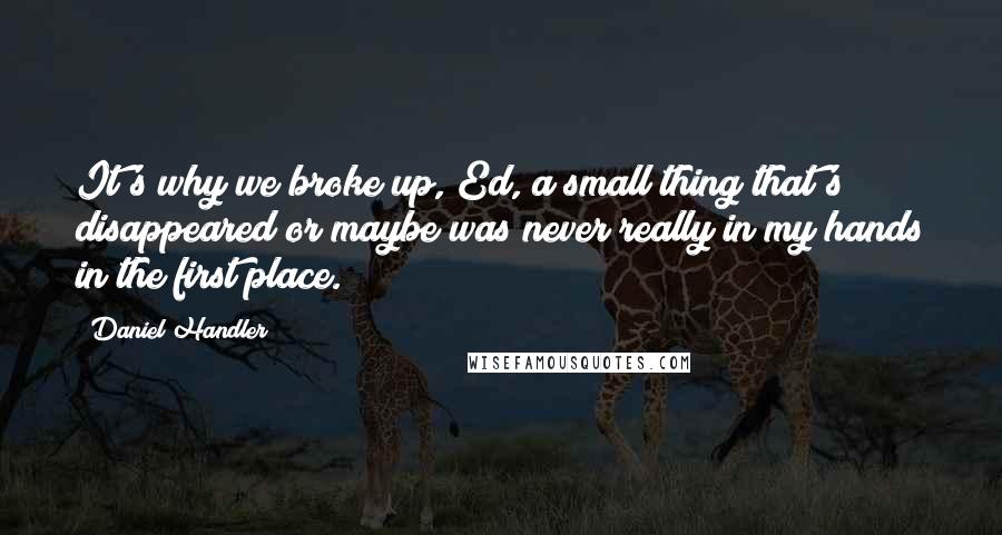 Daniel Handler quotes: It's why we broke up, Ed, a small thing that's disappeared or maybe was never really in my hands in the first place.