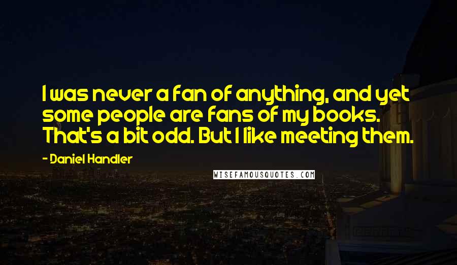 Daniel Handler quotes: I was never a fan of anything, and yet some people are fans of my books. That's a bit odd. But I like meeting them.