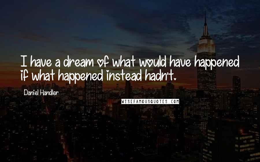 Daniel Handler quotes: I have a dream of what would have happened if what happened instead hadn't.