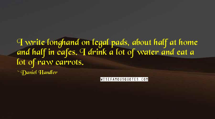 Daniel Handler quotes: I write longhand on legal pads, about half at home and half in cafes. I drink a lot of water and eat a lot of raw carrots.