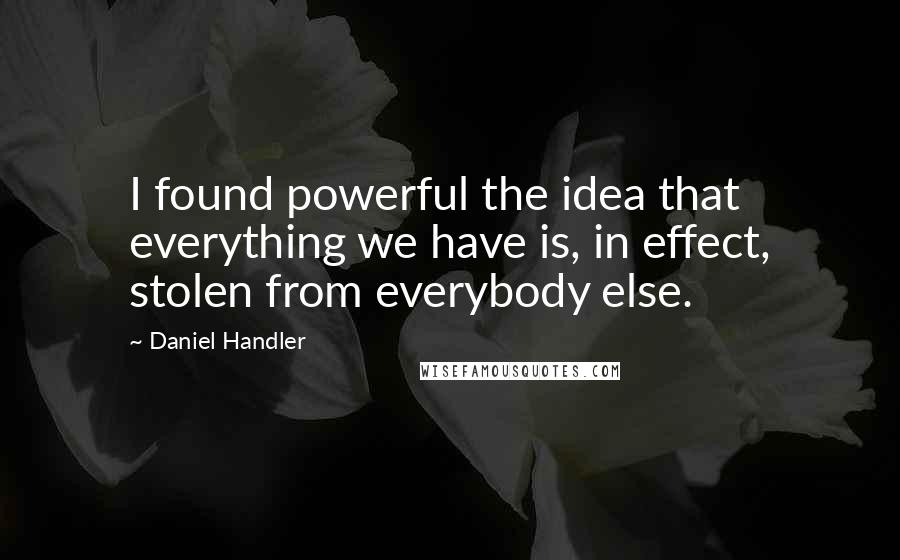 Daniel Handler quotes: I found powerful the idea that everything we have is, in effect, stolen from everybody else.