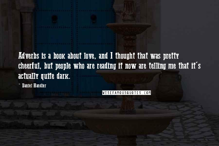 Daniel Handler quotes: Adverbs is a book about love, and I thought that was pretty cheerful, but people who are reading it now are telling me that it's actually quite dark.