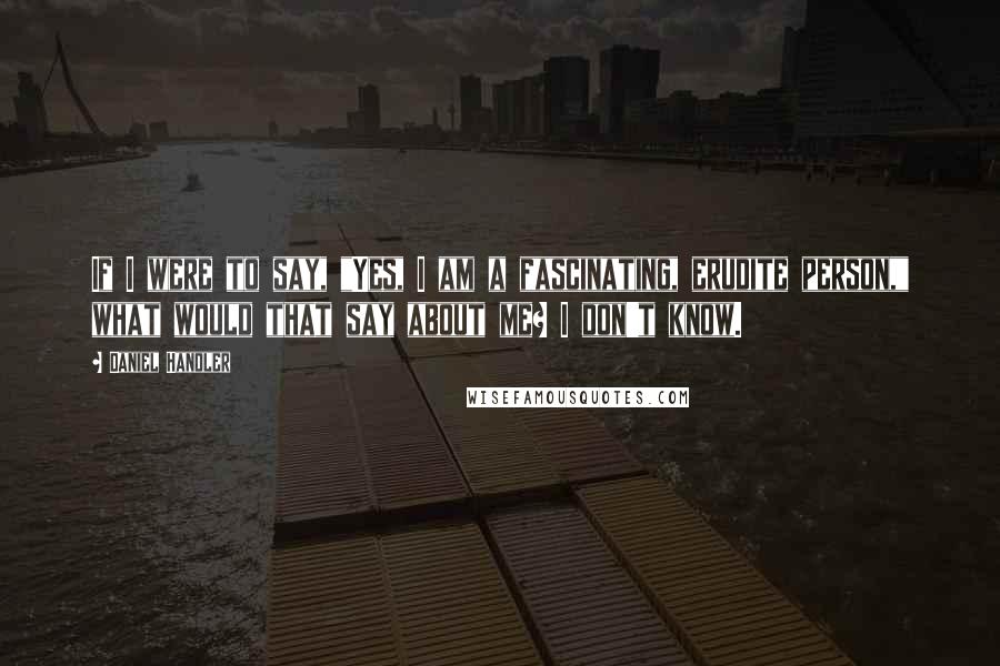 Daniel Handler quotes: If I were to say, "Yes, I am a fascinating, erudite person," what would that say about me? I don't know.