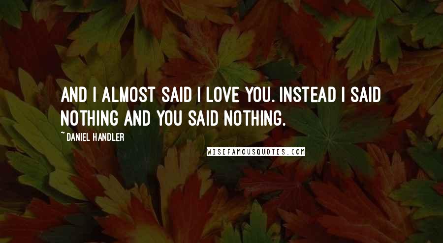 Daniel Handler quotes: And I almost said I love you. Instead I said nothing and you said nothing.