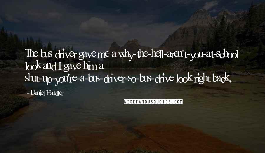 Daniel Handler quotes: The bus driver gave me a why-the-hell-aren't-you-at-school look and I gave him a shut-up-you're-a-bus-driver-so-bus-drive look right back.