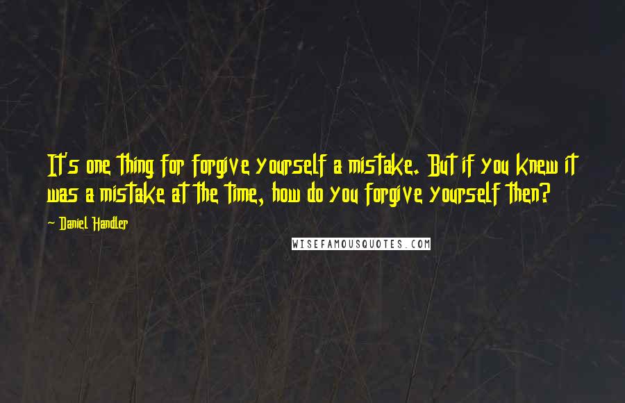 Daniel Handler quotes: It's one thing for forgive yourself a mistake. But if you knew it was a mistake at the time, how do you forgive yourself then?