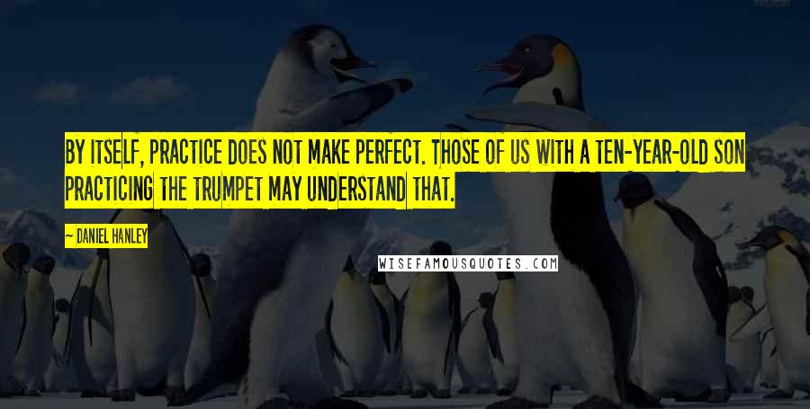 Daniel Hanley quotes: By itself, practice does not make perfect. Those of us with a ten-year-old son practicing the trumpet may understand that.