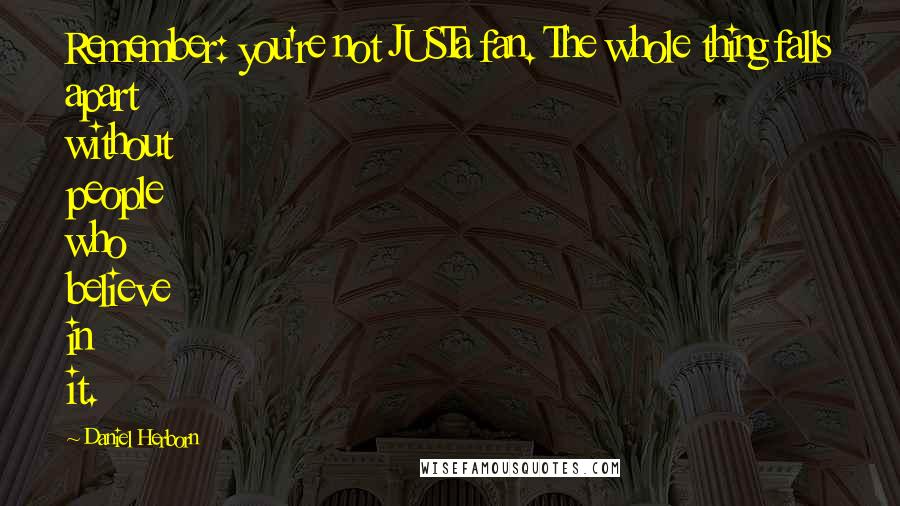 Daniel Herborn quotes: Remember: you're not JUSTa fan. The whole thing falls apart without people who believe in it. Daniel Herborn quotes: Remember: you're not JUSTa fan. The whole thing falls apart without people who believe in it.