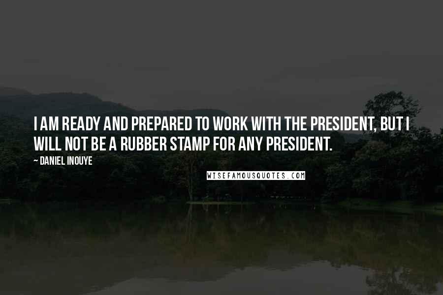 Daniel Inouye quotes: I am ready and prepared to work with the President, but I will not be a rubber stamp for any president.