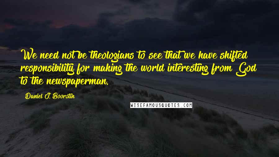 Daniel J. Boorstin quotes: We need not be theologians to see that we have shifted responsibility for making the world interesting from God to the newspaperman.