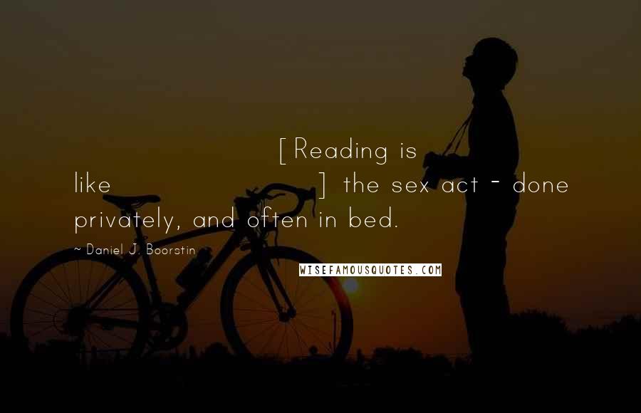 Daniel J. Boorstin quotes: [Reading is like] the sex act - done privately, and often in bed.