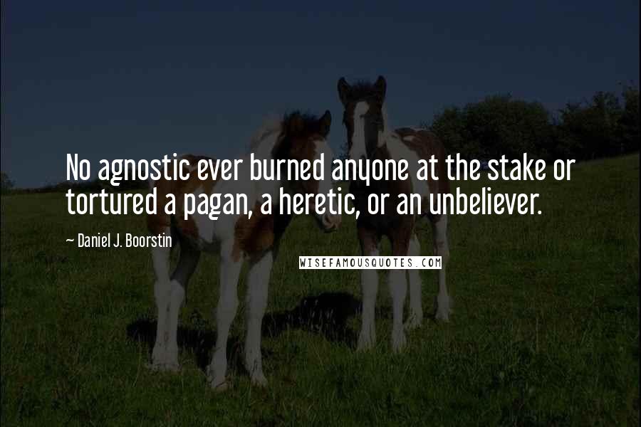 Daniel J. Boorstin quotes: No agnostic ever burned anyone at the stake or tortured a pagan, a heretic, or an unbeliever.