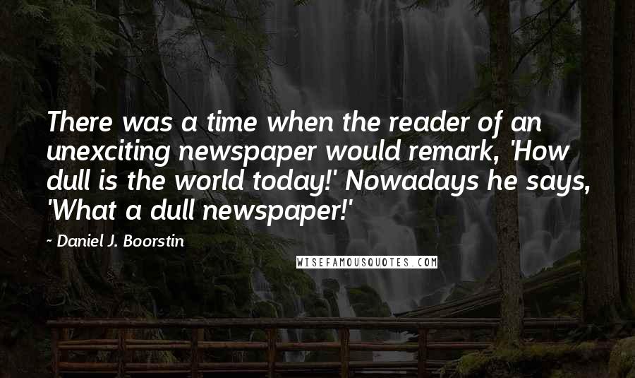 Daniel J. Boorstin quotes: There was a time when the reader of an unexciting newspaper would remark, 'How dull is the world today!' Nowadays he says, 'What a dull newspaper!'
