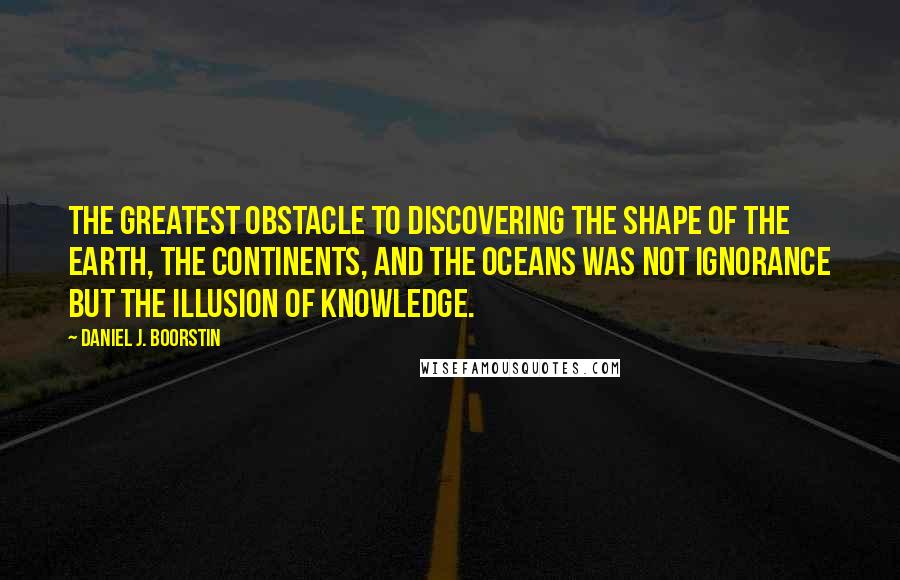 Daniel J. Boorstin quotes: The greatest obstacle to discovering the shape of the earth, the continents, and the oceans was not ignorance but the illusion of knowledge.