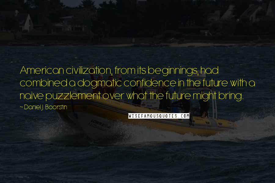 Daniel J. Boorstin quotes: American civilization, from its beginnings, had combined a dogmatic confidence in the future with a naive puzzlement over what the future might bring.