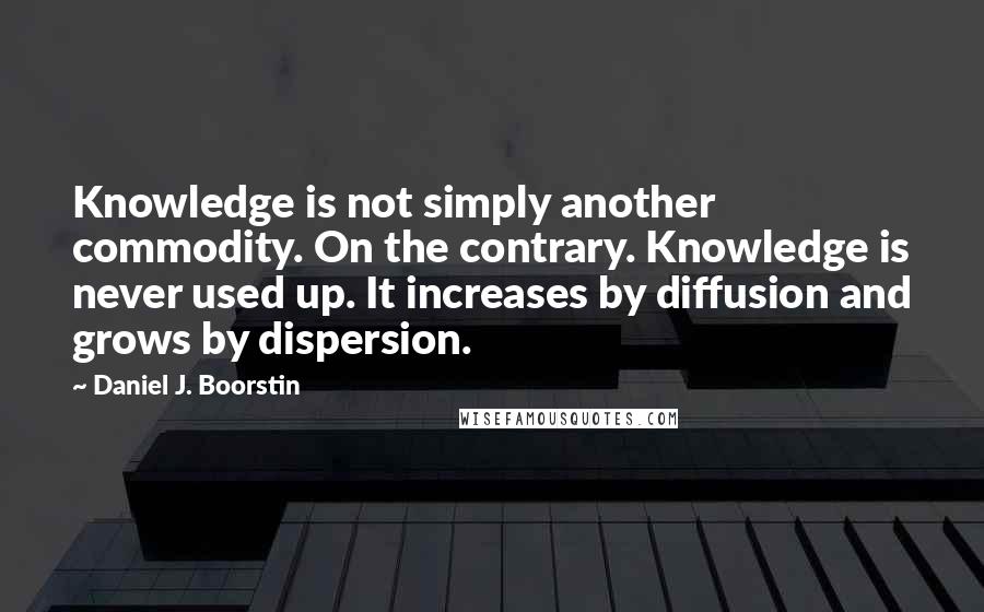 Daniel J. Boorstin quotes: Knowledge is not simply another commodity. On the contrary. Knowledge is never used up. It increases by diffusion and grows by dispersion.