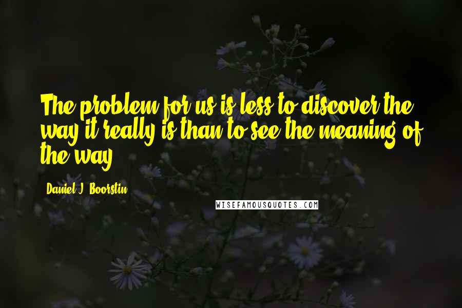 Daniel J. Boorstin quotes: The problem for us is less to discover the way it really is than to see the meaning of the way.