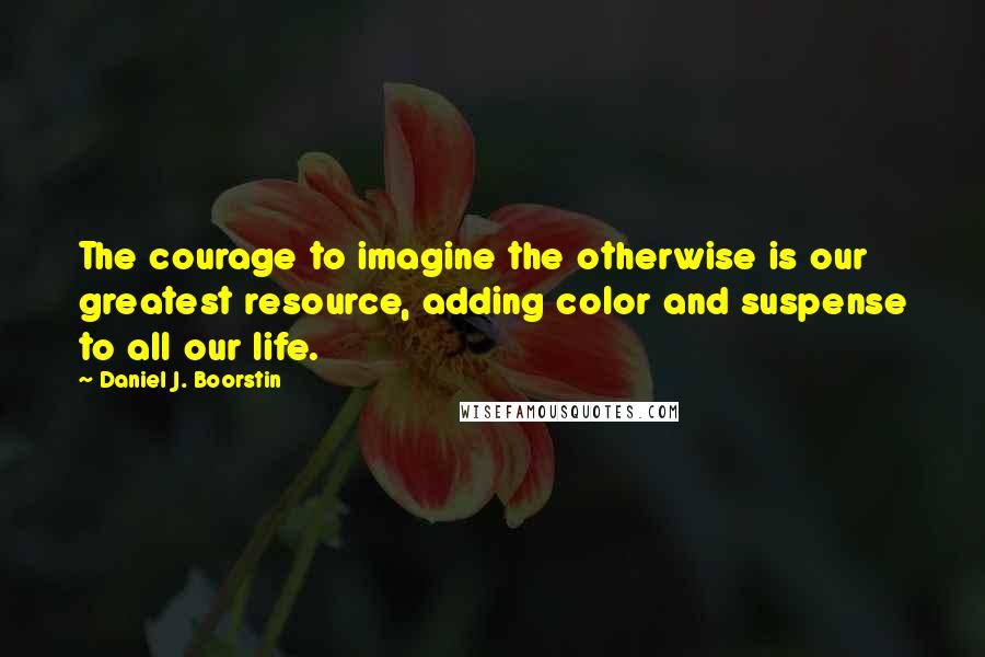 Daniel J. Boorstin quotes: The courage to imagine the otherwise is our greatest resource, adding color and suspense to all our life.