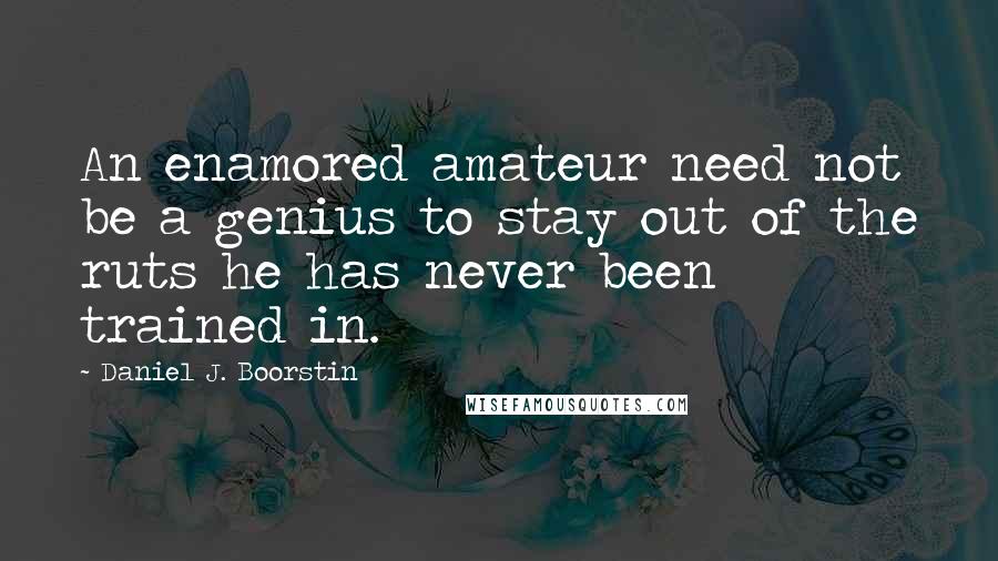 Daniel J. Boorstin quotes: An enamored amateur need not be a genius to stay out of the ruts he has never been trained in.