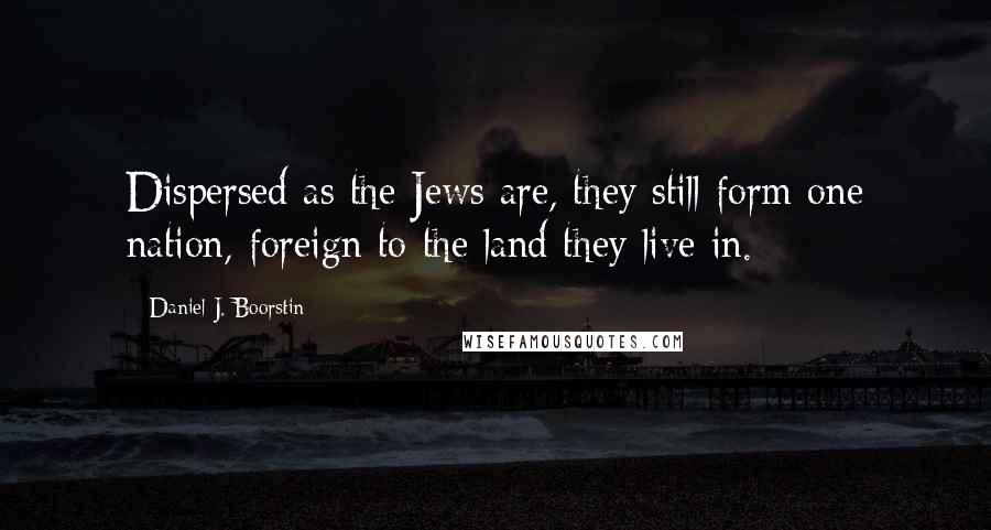 Daniel J. Boorstin quotes: Dispersed as the Jews are, they still form one nation, foreign to the land they live in.