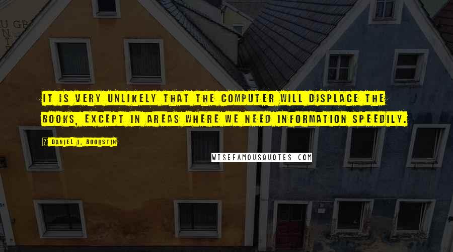 Daniel J. Boorstin quotes: It is very unlikely that the computer will displace the books, except in areas where we need information speedily.