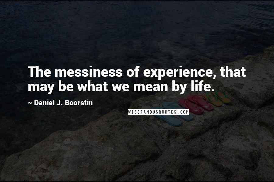 Daniel J. Boorstin quotes: The messiness of experience, that may be what we mean by life.