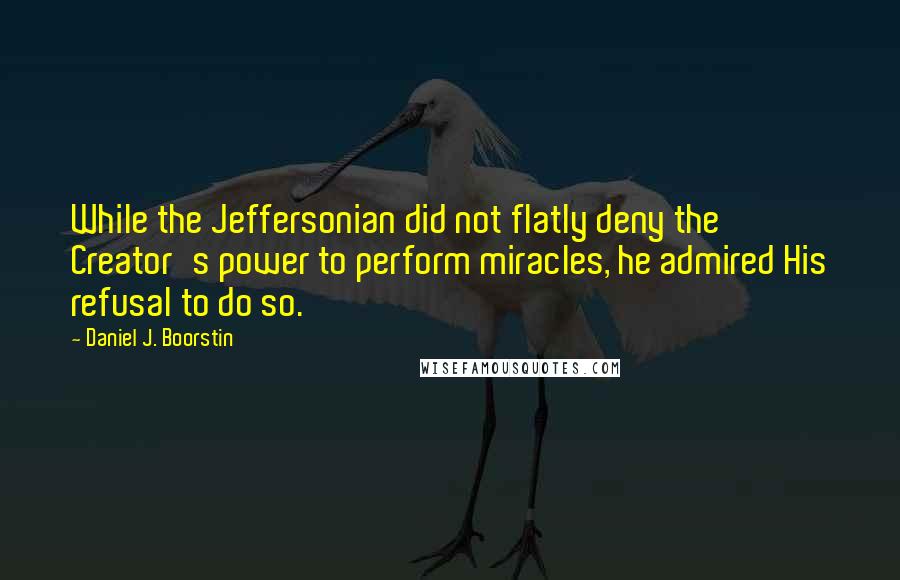 Daniel J. Boorstin quotes: While the Jeffersonian did not flatly deny the Creator's power to perform miracles, he admired His refusal to do so.