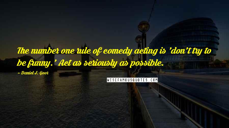 Daniel J. Goor quotes: The number one rule of comedy acting is 'don't try to be funny.' Act as seriously as possible.