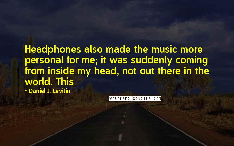 Daniel J. Levitin quotes: Headphones also made the music more personal for me; it was suddenly coming from inside my head, not out there in the world. This