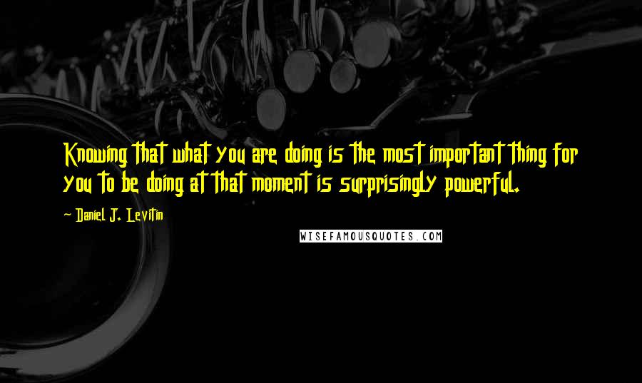 Daniel J. Levitin quotes: Knowing that what you are doing is the most important thing for you to be doing at that moment is surprisingly powerful.