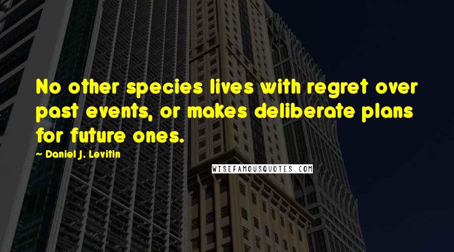 Daniel J. Levitin quotes: No other species lives with regret over past events, or makes deliberate plans for future ones.