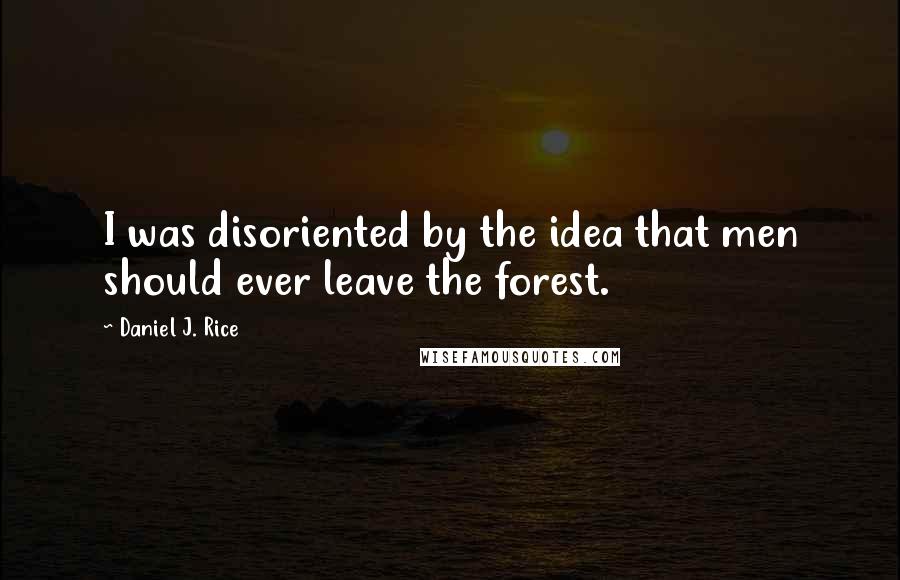 Daniel J. Rice quotes: I was disoriented by the idea that men should ever leave the forest.