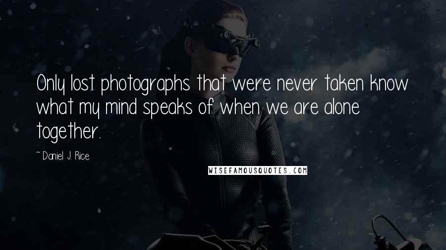 Daniel J. Rice quotes: Only lost photographs that were never taken know what my mind speaks of when we are alone together.