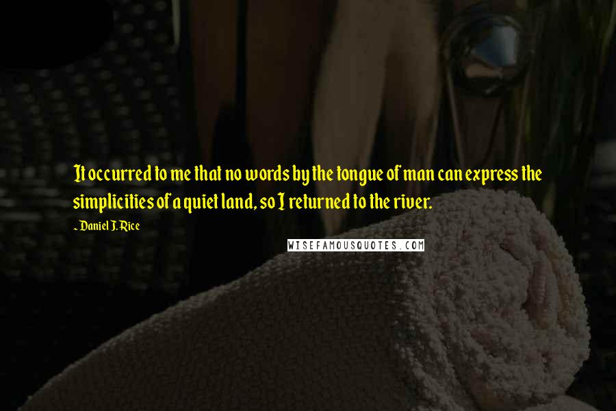 Daniel J. Rice quotes: It occurred to me that no words by the tongue of man can express the simplicities of a quiet land, so I returned to the river. Daniel J. Rice quotes: It occurred to me that no words by the tongue of man can express the simplicities of a quiet land, so I returned to the river.