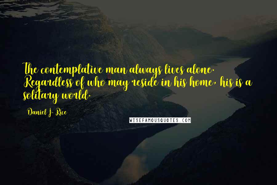 Daniel J. Rice quotes: The contemplative man always lives alone. Regardless of who may reside in his home, his is a solitary world. Daniel J. Rice quotes: The contemplative man always lives alone. Regardless of who may reside in his home, his is a solitary world.