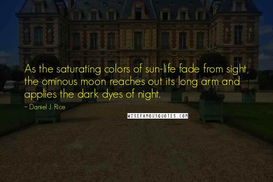 Daniel J. Rice quotes: As the saturating colors of sun-life fade from sight, the ominous moon reaches out its long arm and applies the dark dyes of night. Daniel J. Rice quotes: As the saturating colors of sun-life fade from sight, the ominous moon reaches out its long arm and applies the dark dyes of night.
