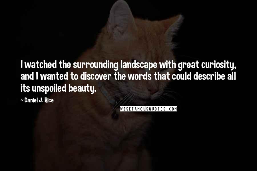Daniel J. Rice quotes: I watched the surrounding landscape with great curiosity, and I wanted to discover the words that could describe all its unspoiled beauty. Daniel J. Rice quotes: I watched the surrounding landscape with great curiosity, and I wanted to discover the words that could describe all its unspoiled beauty.