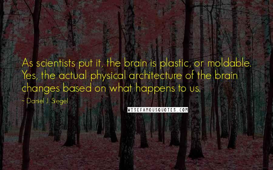Daniel J. Siegel quotes: As scientists put it, the brain is plastic, or moldable. Yes, the actual physical architecture of the brain changes based on what happens to us.