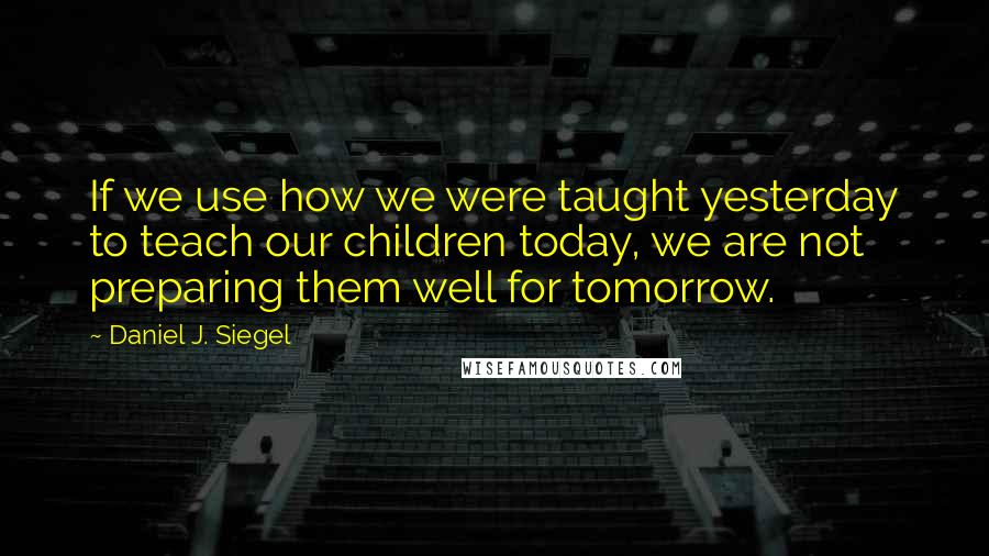 Daniel J. Siegel quotes: If we use how we were taught yesterday to teach our children today, we are not preparing them well for tomorrow.