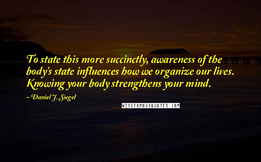 Daniel J. Siegel quotes: To state this more succinctly, awareness of the body's state influences how we organize our lives. Knowing your body strengthens your mind.